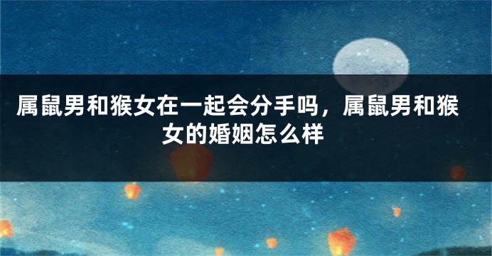 属鼠男和猴女在一起会分手吗，属鼠男和猴女的婚姻怎么样