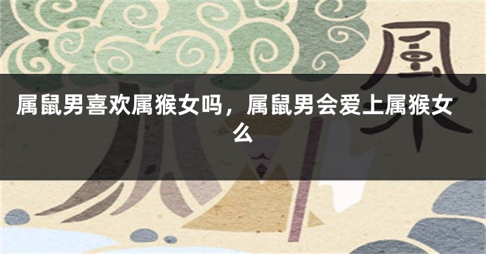 属鼠男喜欢属猴女吗，属鼠男会爱上属猴女么
