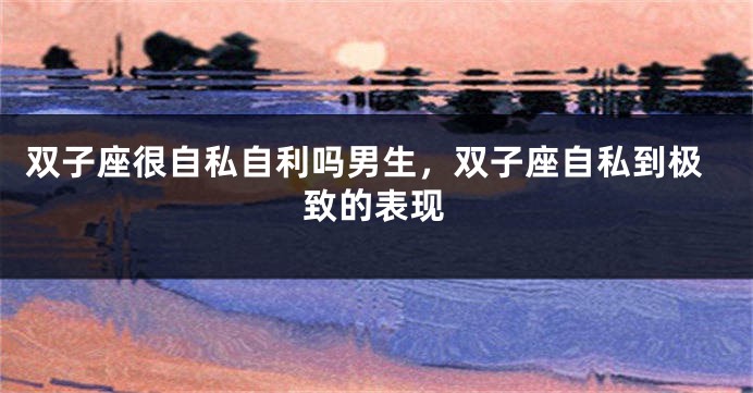 双子座很自私自利吗男生，双子座自私到极致的表现