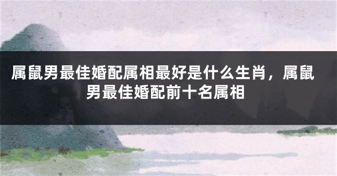 属鼠男最佳婚配属相最好是什么生肖，属鼠男最佳婚配前十名属相