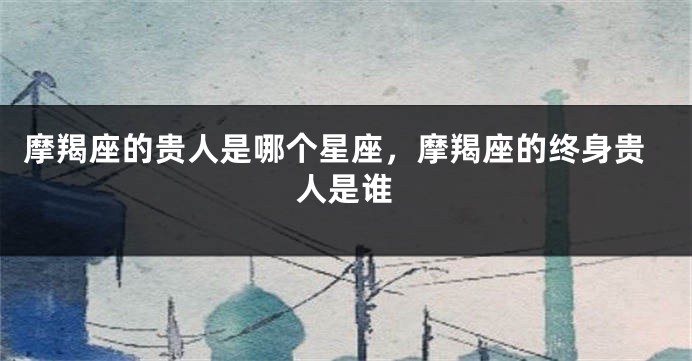 摩羯座的贵人是哪个星座，摩羯座的终身贵人是谁