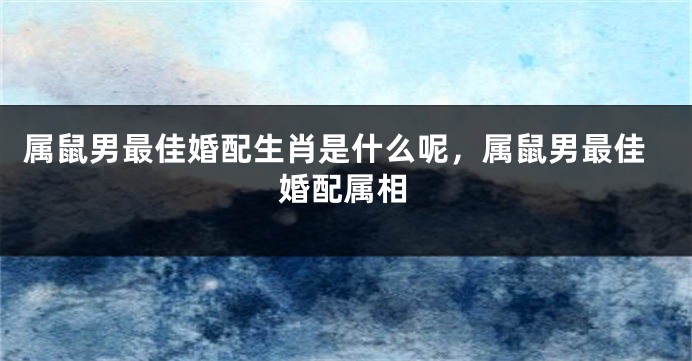 属鼠男最佳婚配生肖是什么呢，属鼠男最佳婚配属相