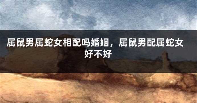属鼠男属蛇女相配吗婚姻，属鼠男配属蛇女好不好
