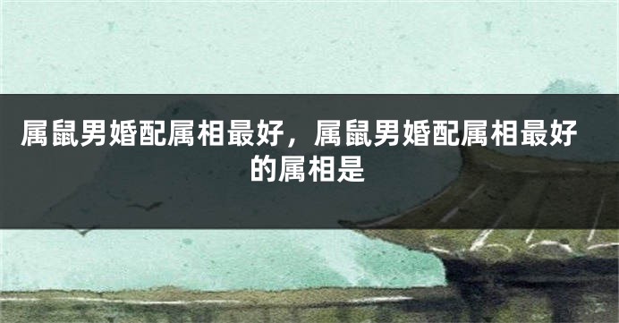 属鼠男婚配属相最好，属鼠男婚配属相最好的属相是