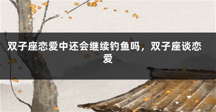 双子座恋爱中还会继续钓鱼吗，双子座谈恋爱