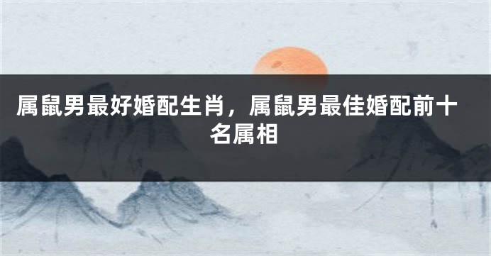 属鼠男最好婚配生肖，属鼠男最佳婚配前十名属相