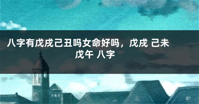 八字有戊戌己丑吗女命好吗，戊戌 己未 戊午 八字