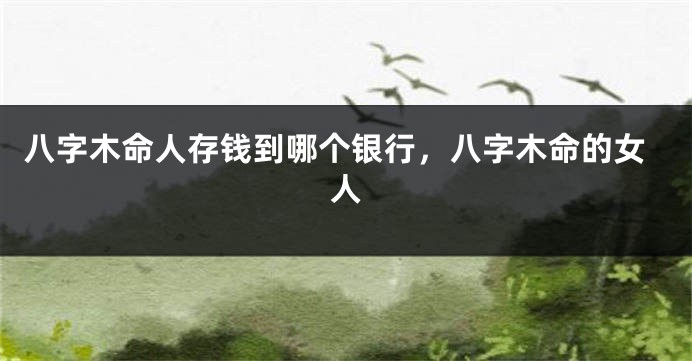 八字木命人存钱到哪个银行，八字木命的女人