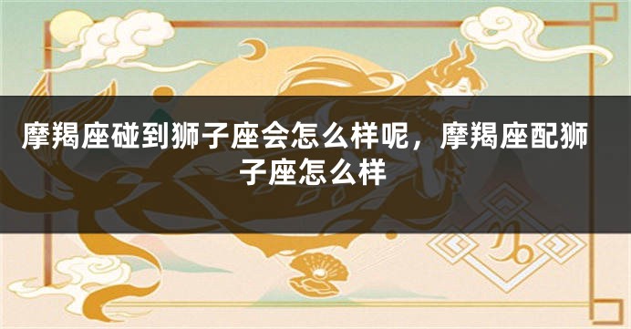 摩羯座碰到狮子座会怎么样呢，摩羯座配狮子座怎么样