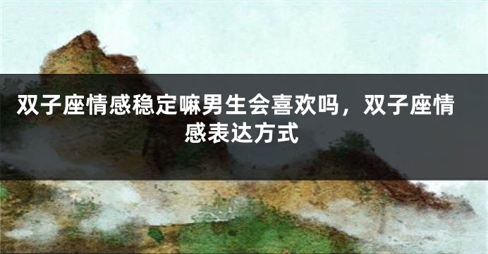 双子座情感稳定嘛男生会喜欢吗,双子座情感表达方式