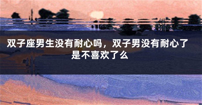 双子座男生没有耐心吗，双子男没有耐心了是不喜欢了么