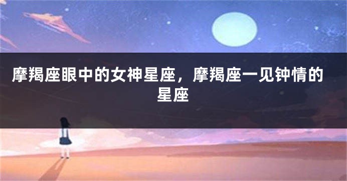 摩羯座眼中的女神星座，摩羯座一见钟情的星座