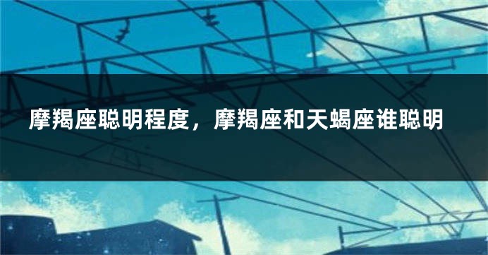摩羯座聪明程度，摩羯座和天蝎座谁聪明