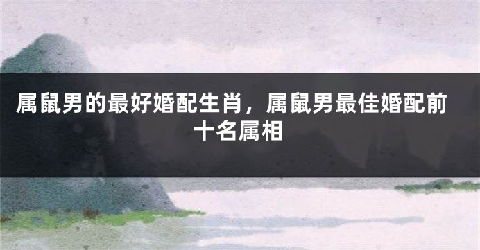 属鼠男的最好婚配生肖，属鼠男最佳婚配前十名属相