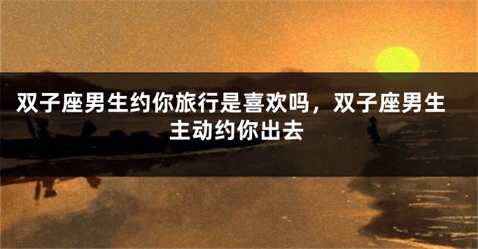 双子座男生约你旅行是喜欢吗，双子座男生主动约你出去