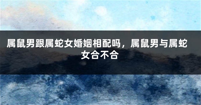 属鼠男跟属蛇女婚姻相配吗，属鼠男与属蛇女合不合