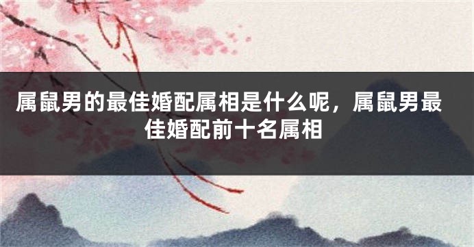 属鼠男的最佳婚配属相是什么呢，属鼠男最佳婚配前十名属相