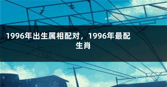 1996年出生属相配对，1996年最配生肖
