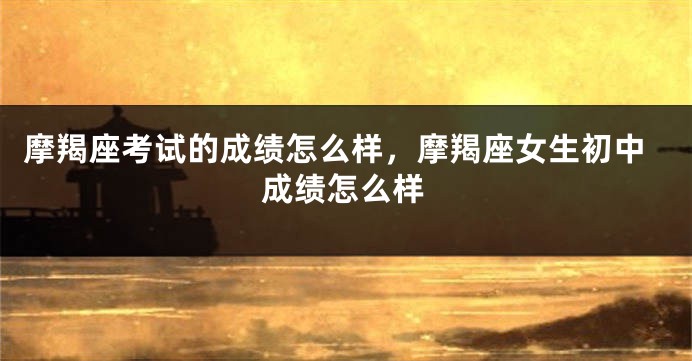 摩羯座考试的成绩怎么样，摩羯座女生初中成绩怎么样
