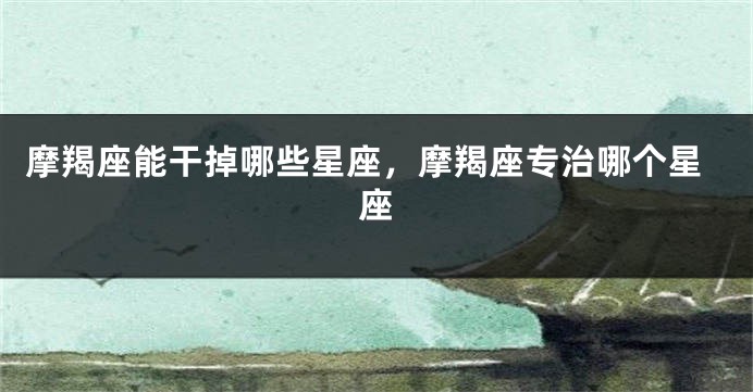 摩羯座能干掉哪些星座，摩羯座专治哪个星座