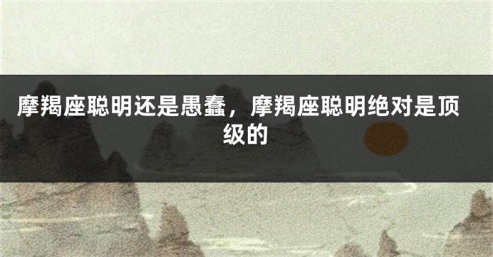 摩羯座聪明还是愚蠢，摩羯座聪明绝对是顶级的