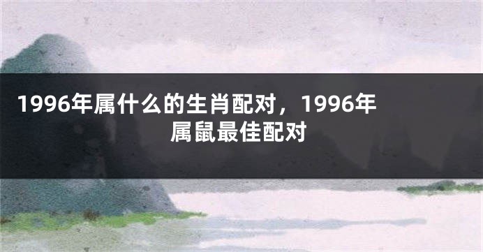 1996年属什么的生肖配对，1996年属鼠最佳配对