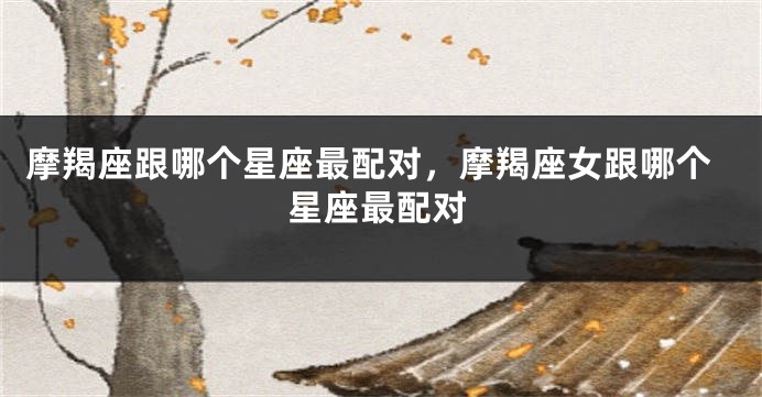 摩羯座跟哪个星座最配对，摩羯座女跟哪个星座最配对