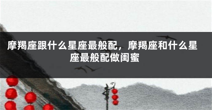 摩羯座跟什么星座最般配，摩羯座和什么星座最般配做闺蜜
