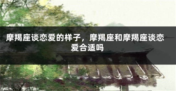 摩羯座谈恋爱的样子，摩羯座和摩羯座谈恋爱合适吗