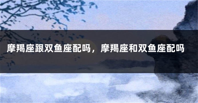 摩羯座跟双鱼座配吗，摩羯座和双鱼座配吗