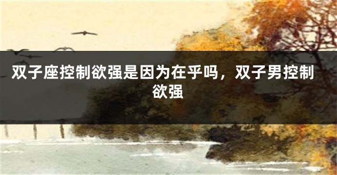 双子座控制欲强是因为在乎吗，双子男控制欲强
