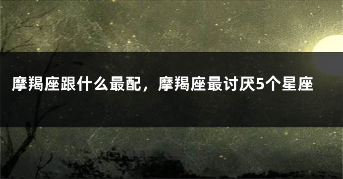 摩羯座跟什么最配，摩羯座最讨厌5个星座