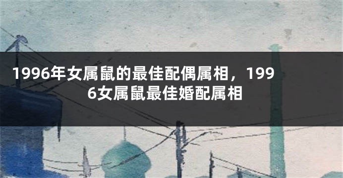 1996年女属鼠的最佳配偶属相,1996女属鼠最佳婚配属相