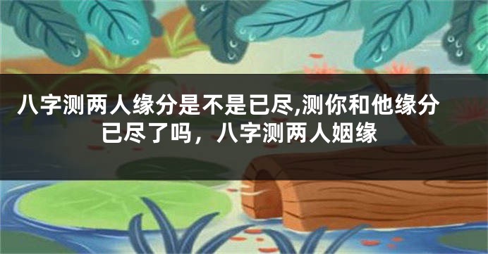 八字测两人缘分是不是已尽,测你和他缘分已尽了吗，八字测两人姻缘