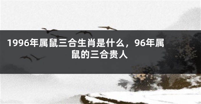 1996年属鼠三合生肖是什么，96年属鼠的三合贵人