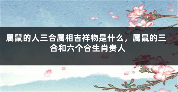 属鼠的人三合属相吉祥物是什么，属鼠的三合和六个合生肖贵人