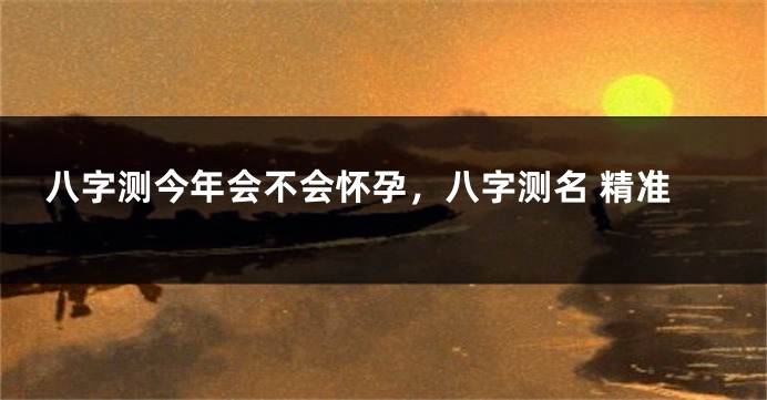 八字测今年会不会怀孕，八字测名 精准