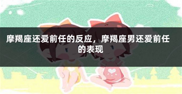 摩羯座还爱前任的反应，摩羯座男还爱前任的表现