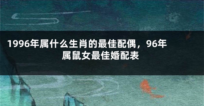 1996年属什么生肖的最佳配偶,96年属鼠女最佳婚配表