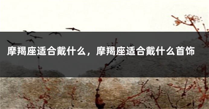 摩羯座适合戴什么，摩羯座适合戴什么首饰