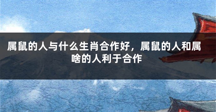 属鼠的人与什么生肖合作好，属鼠的人和属啥的人利于合作