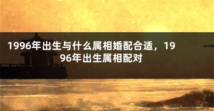 1996年出生与什么属相婚配合适，1996年出生属相配对