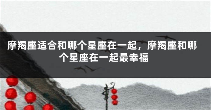 摩羯座适合和哪个星座在一起，摩羯座和哪个星座在一起最幸福