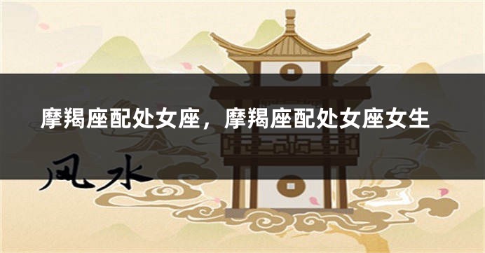 摩羯座配处女座，摩羯座配处女座女生