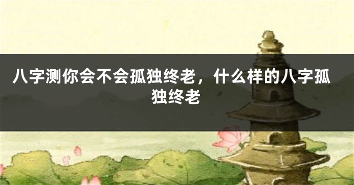 八字测你会不会孤独终老，什么样的八字孤独终老