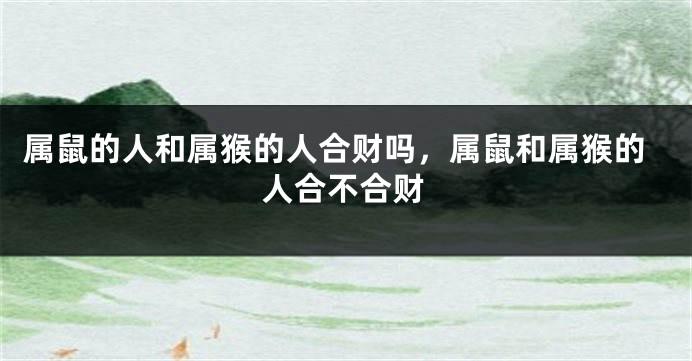 属鼠的人和属猴的人合财吗，属鼠和属猴的人合不合财