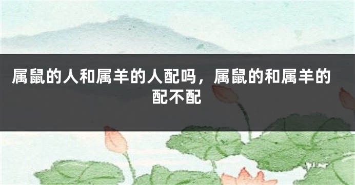 属鼠的人和属羊的人配吗，属鼠的和属羊的配不配