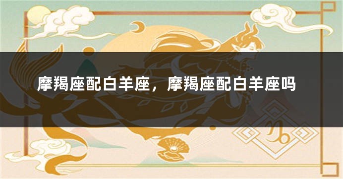 摩羯座配白羊座，摩羯座配白羊座吗