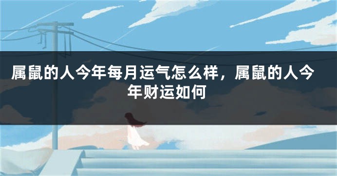 属鼠的人今年每月运气怎么样，属鼠的人今年财运如何