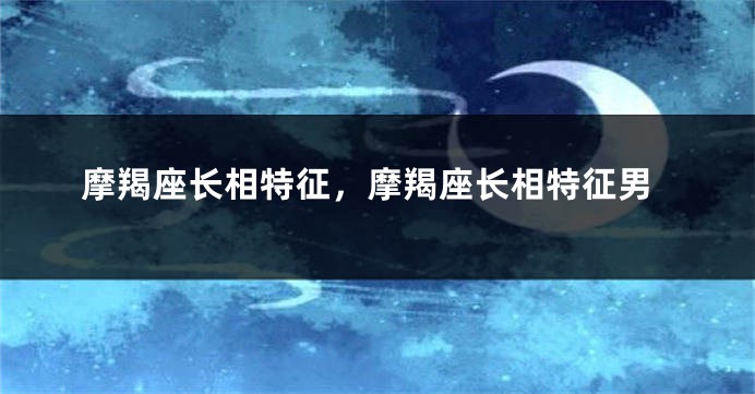 摩羯座长相特征，摩羯座长相特征男
